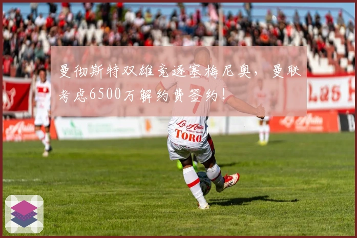 曼彻斯特双雄竞逐塞梅尼奥，曼联考虑6500万解约费签约！