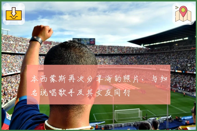 本西蒙斯再次分享海钓照片，与知名说唱歌手及其女友同行