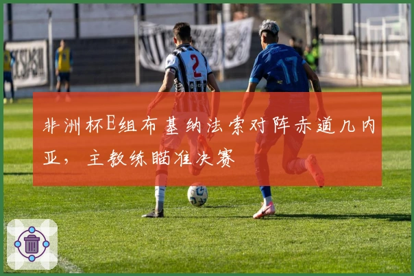 非洲杯E组布基纳法索对阵赤道几内亚，主教练瞄准决赛