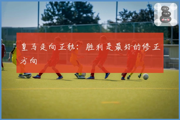 皇马走向正轨：胜利是最好的修正方向