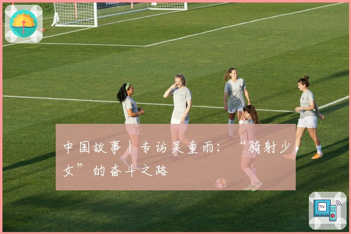 中国故事丨专访吴童雨：“骑射少女”的奋斗之路