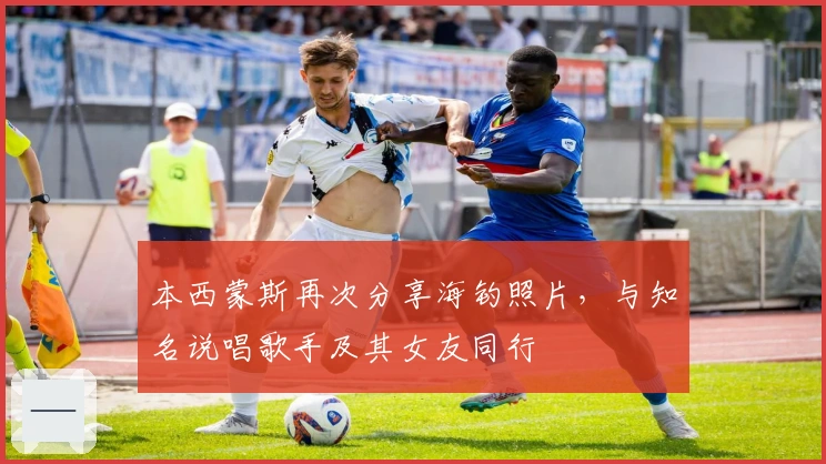 本西蒙斯再次分享海钓照片，与知名说唱歌手及其女友同行