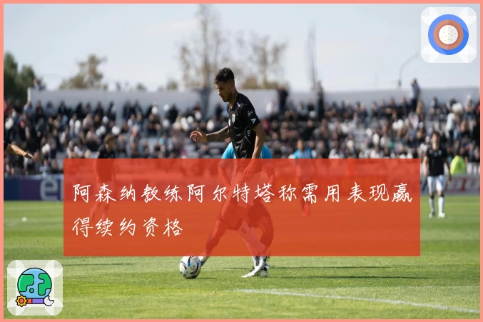 阿森纳教练阿尔特塔称需用表现赢得续约资格